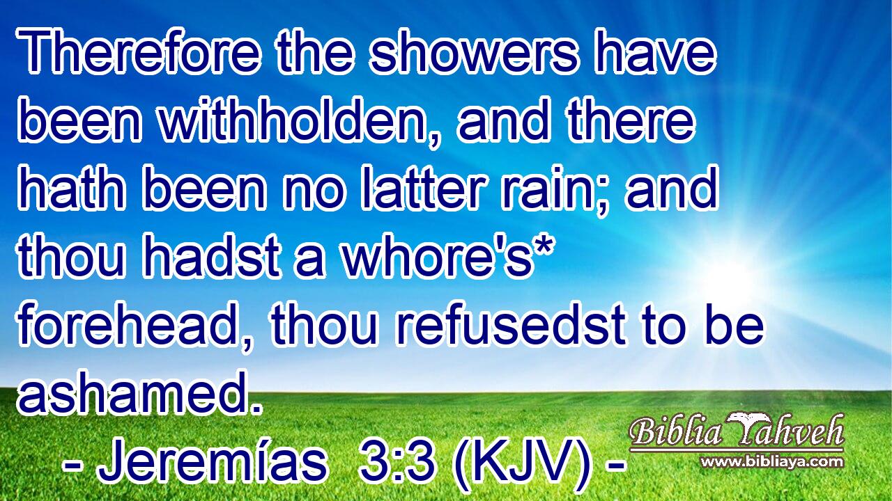 Therefore the showers have been withholden, and there hath been no latter rain; and thou hadst a whore's* forehead, thou refusedst to be ashamed.