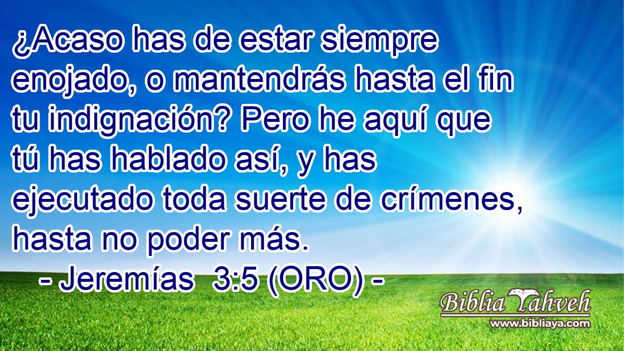  ¿Acaso has de estar siempre enojado, o mantendrás hasta el fin tu indignación? Pero he aquí que tú has hablado así, y has ejecutado toda suerte de crímenes, hasta no poder más. 