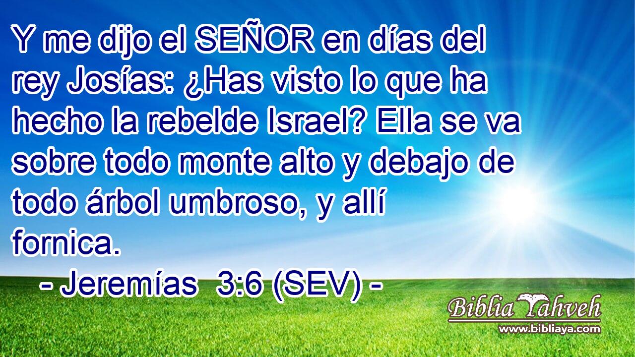 Y me dijo el SEÑOR en días del rey Josías: ¿Has visto lo que ha hecho la rebelde Israel? Ella se va sobre todo monte alto y debajo de todo árbol umbroso, y allí fornica.