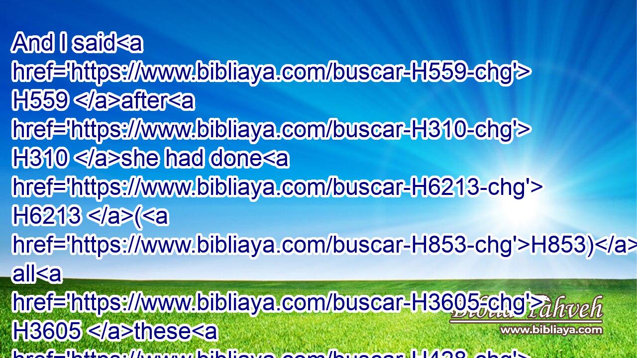 And I said H559 after H310 she had done H6213 (H853) all H3605 these H428 things, Turn H7725 thou unto H413 me. But she returned H7725 not. H3808 And her treacherous H901 sister H269 Judah H3063 saw H7200 it.