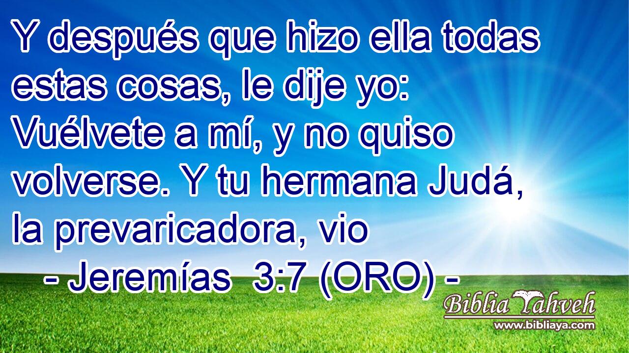  Y después que hizo ella todas estas cosas, le dije yo: Vuélvete a mí, y no quiso volverse. Y tu hermana Judá, la prevaricadora, vio 
