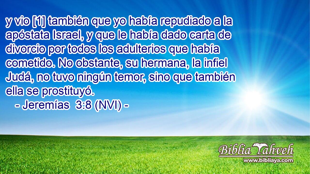  y vio [1] también que yo había repudiado a la apóstata Israel, y que le había dado carta de divorcio por todos los adulterios que había cometido. No obstante, su hermana, la infiel Judá, no tuvo ningún temor, sino que también ella se prostituyó. 