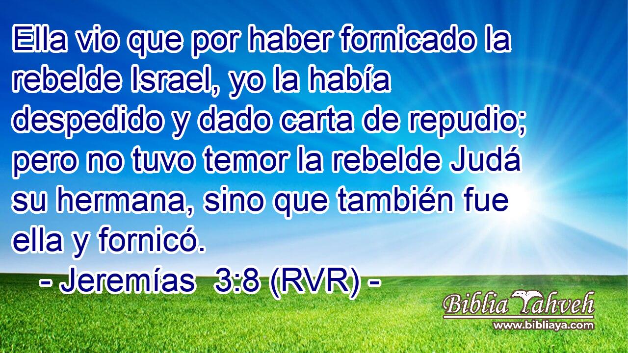 Ella vio que por haber fornicado la rebelde Israel, yo la había despedido y dado carta de repudio; pero no tuvo temor la rebelde Judá su hermana, sino que también fue ella y fornicó.