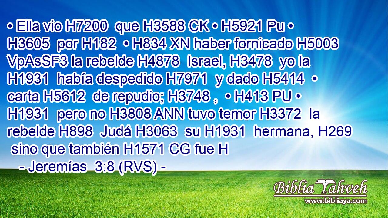 • Ella vio H7200  que H3588 CK • H5921 Pu • H3605  por H182  • H834 XN haber fornicado H5003 VpAsSF3 la rebelde H4878  Israel, H3478  yo la H1931  había despedido H7971  y dado H5414  • carta H5612  de repudio; H3748 ,  • H413 PU • H1931  pero no H3808 ANN tuvo temor H3372  la rebelde H898  Judá H3063  su H1931  hermana, H269  sino que también H1571 CG fue H