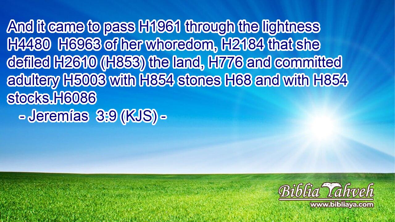And it came to pass H1961 through the lightness H4480  H6963 of her whoredom, H2184 that she defiled H2610 (H853) the land, H776 and committed adultery H5003 with H854 stones H68 and with H854 stocks.H6086