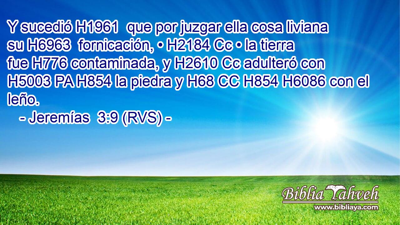 Y sucedió H1961  que por juzgar ella cosa liviana su H6963  fornicación, • H2184 Cc • la tierra fue H776 contaminada, y H2610 Cc adulteró con H5003 PA H854 la piedra y H68 CC H854 H6086 con el leño. 