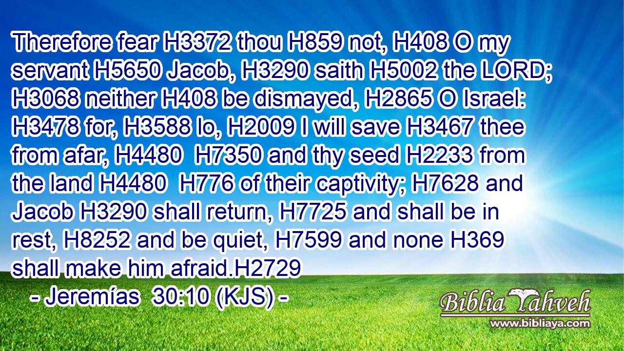 Therefore fear H3372 thou H859 not, H408 O my servant H5650 Jacob, H3290 saith H5002 the LORD; H3068 neither H408 be dismayed, H2865 O Israel: H3478 for, H3588 lo, H2009 I will save H3467 thee from afar, H4480  H7350 and thy seed H2233 from the land H4480  H776 of their captivity; H7628 and Jacob H3290 shall return, H7725 and shall be in rest, H8252 and be quiet, H7599 and none H369 shall make him afraid.H2729