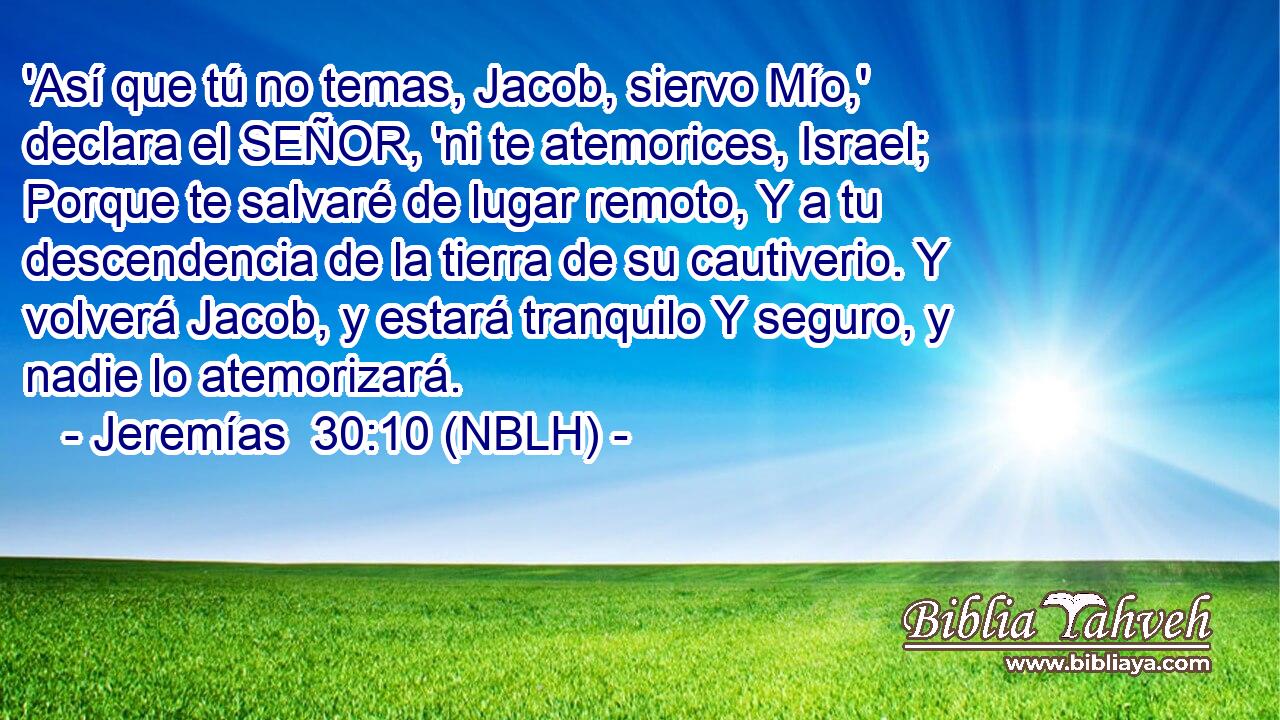  'Así que tú no temas, Jacob, siervo Mío,' declara el SEÑOR, 'ni te atemorices, Israel; Porque te salvaré de lugar remoto, Y a tu descendencia de la tierra de su cautiverio. Y volverá Jacob, y estará tranquilo Y seguro, y nadie lo atemorizará. 