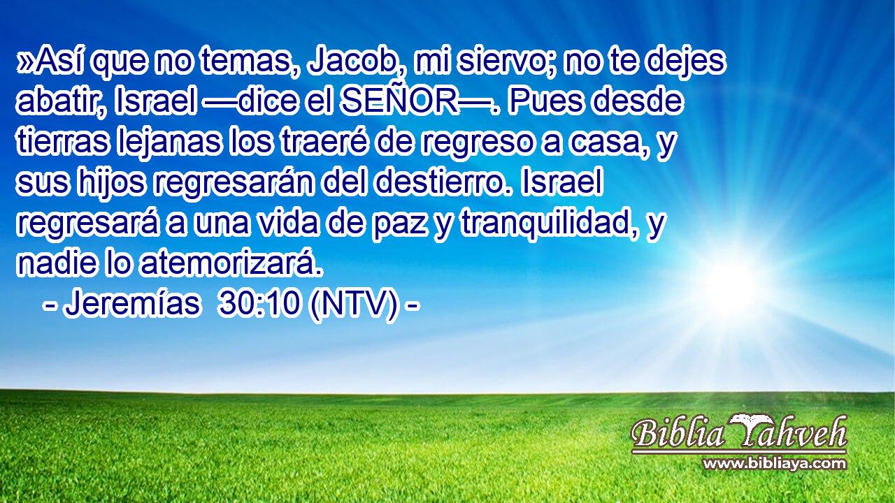 »Así que no temas, Jacob, mi siervo; no te dejes abatir, Israel —dice el SEÑOR—. Pues desde tierras lejanas los traeré de regreso a casa, y sus hijos regresarán del destierro. Israel regresará a una vida de paz y tranquilidad, y nadie lo atemorizará.