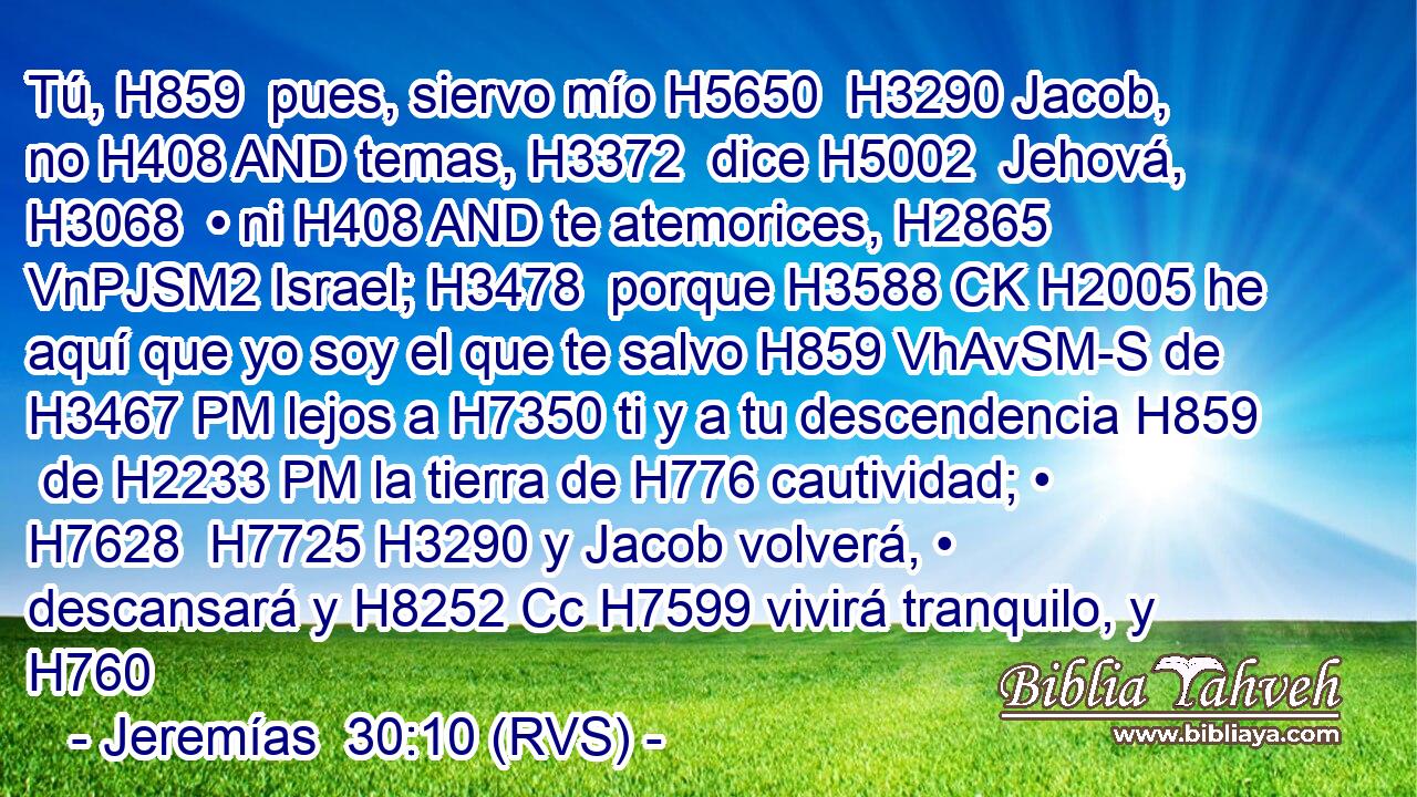 Tú, H859  pues, siervo mío H5650  H3290 Jacob, no H408 AND temas, H3372  dice H5002  Jehová, H3068  • ni H408 AND te atemorices, H2865 VnPJSM2 Israel; H3478  porque H3588 CK H2005 he aquí que yo soy el que te salvo H859 VhAvSM-S de H3467 PM lejos a H7350 ti y a tu descendencia H859  de H2233 PM la tierra de H776 cautividad; • H7628  H7725 H3290 y Jacob volverá, • descansará y H8252 Cc H7599 vivirá tranquilo, y H760