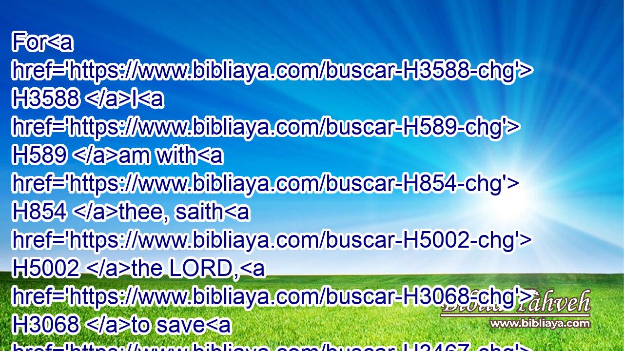 For H3588 I H589 am with H854 thee, saith H5002 the LORD, H3068 to save H3467 thee: though H3588 I make H6213 a full end H3617 of all H3605 nations H1471 whither H834  H8033 I have scattered H6327 thee, yet H389 will I not H3808 make H6213 a full end H3617 of thee: but I will correct H3256 thee in measure, H4941 and will not H3808 leave thee altogether unpunished. H5352 H5352