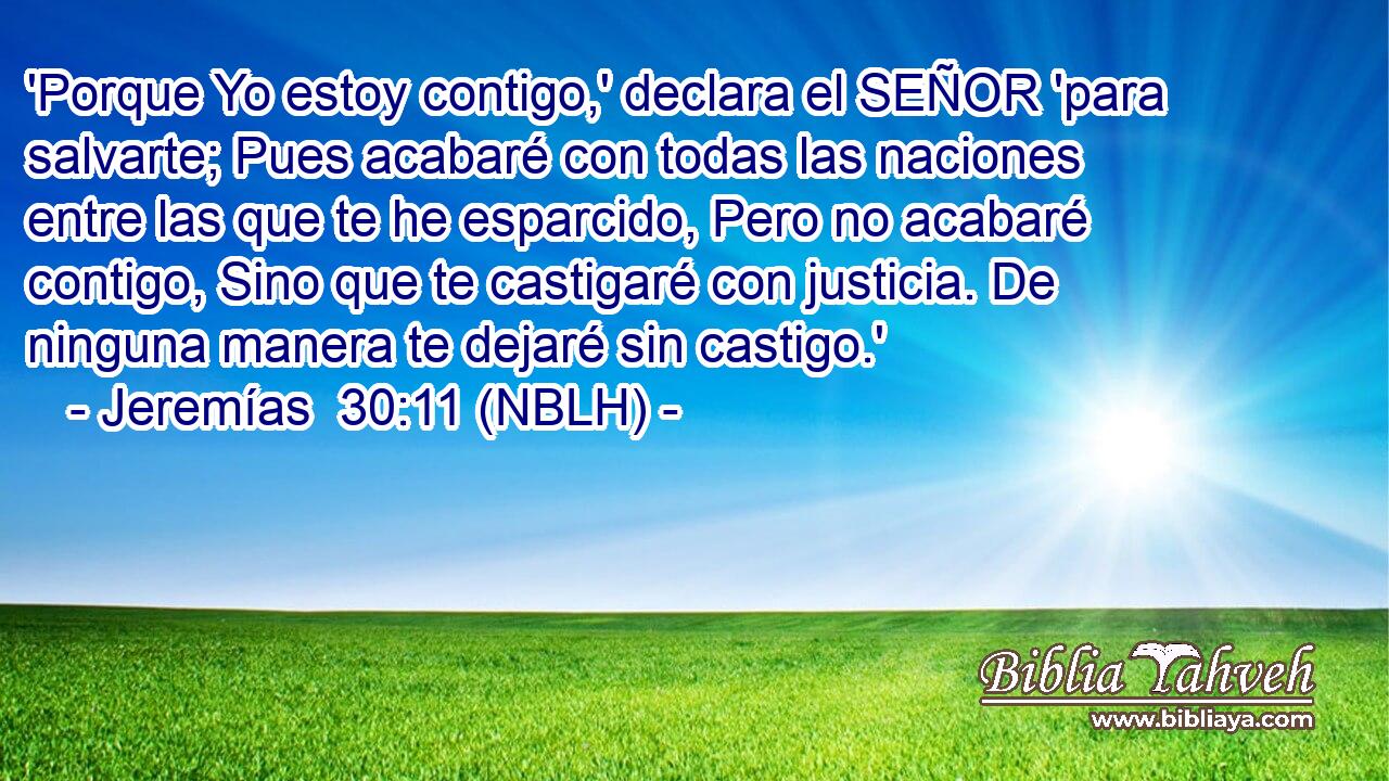  'Porque Yo estoy contigo,' declara el SEÑOR 'para salvarte; Pues acabaré con todas las naciones entre las que te he esparcido, Pero no acabaré contigo, Sino que te castigaré con justicia. De ninguna manera te dejaré sin castigo.' 