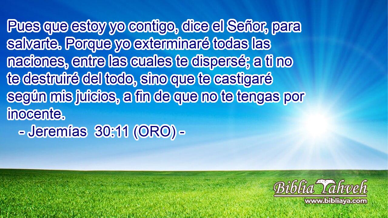  Pues que estoy yo contigo, dice el Señor, para salvarte. Porque yo exterminaré todas las naciones, entre las cuales te dispersé; a ti no te destruiré del todo, sino que te castigaré según mis juicios, a fin de que no te tengas por inocente. 
