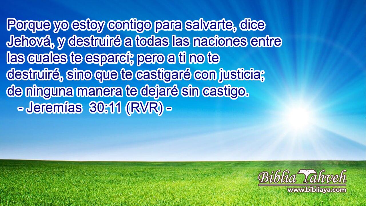 Porque yo estoy contigo para salvarte, dice Jehová, y destruiré a todas las naciones entre las cuales te esparcí; pero a ti no te destruiré, sino que te castigaré con justicia; de ninguna manera te dejaré sin castigo.