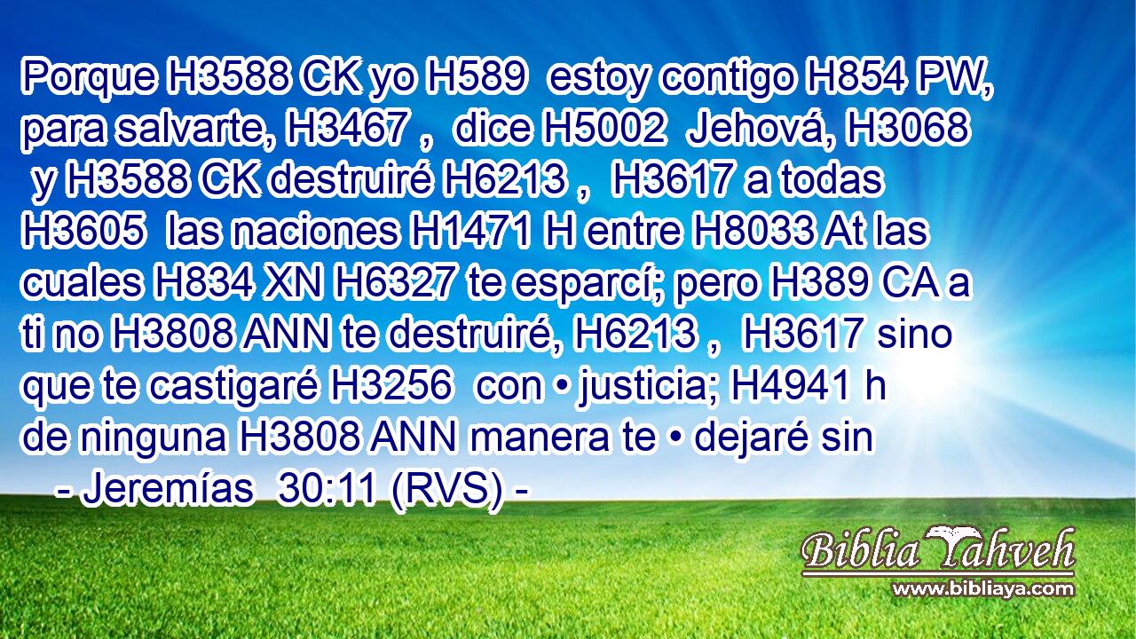 Porque H3588 CK yo H589  estoy contigo H854 PW,  para salvarte, H3467 ,  dice H5002  Jehová, H3068  y H3588 CK destruiré H6213 ,  H3617 a todas H3605  las naciones H1471 H entre H8033 At las cuales H834 XN H6327 te esparcí; pero H389 CA a ti no H3808 ANN te destruiré, H6213 ,  H3617 sino que te castigaré H3256  con • justicia; H4941 h de ninguna H3808 ANN manera te • dejaré sin