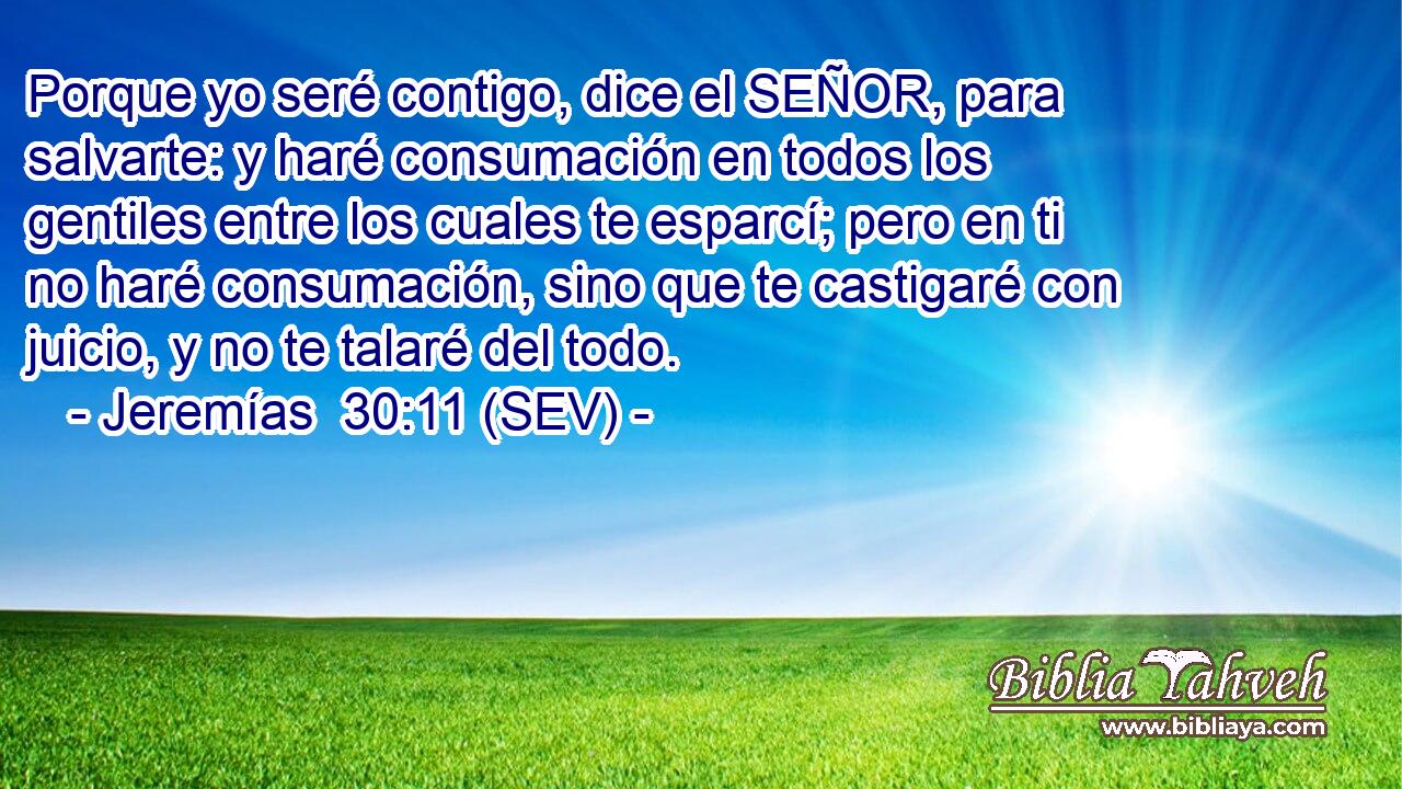 Porque yo seré contigo, dice el SEÑOR, para salvarte: y haré consumación en todos los gentiles entre los cuales te esparcí; pero en ti no haré consumación, sino que te castigaré con juicio, y no te talaré del todo.