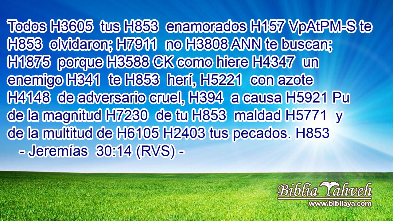 Todos H3605  tus H853  enamorados H157 VpAtPM-S te H853  olvidaron; H7911  no H3808 ANN te buscan; H1875  porque H3588 CK como hiere H4347  un enemigo H341  te H853  herí, H5221  con azote H4148  de adversario cruel, H394  a causa H5921 Pu de la magnitud H7230  de tu H853  maldad H5771  y de la multitud de H6105 H2403 tus pecados. H853  
