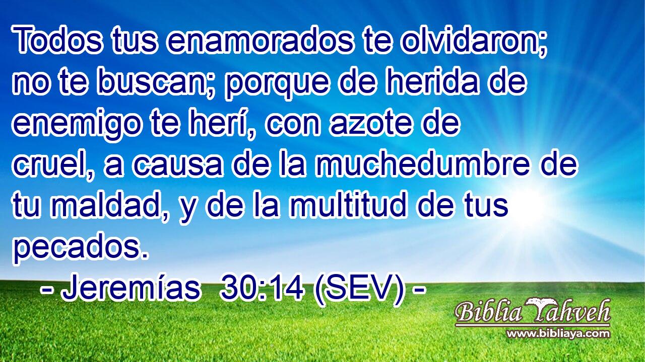 Todos tus enamorados te olvidaron; no te buscan; porque de herida de enemigo te herí, con azote de cruel, a causa de la muchedumbre de tu maldad, y de la multitud de tus pecados.