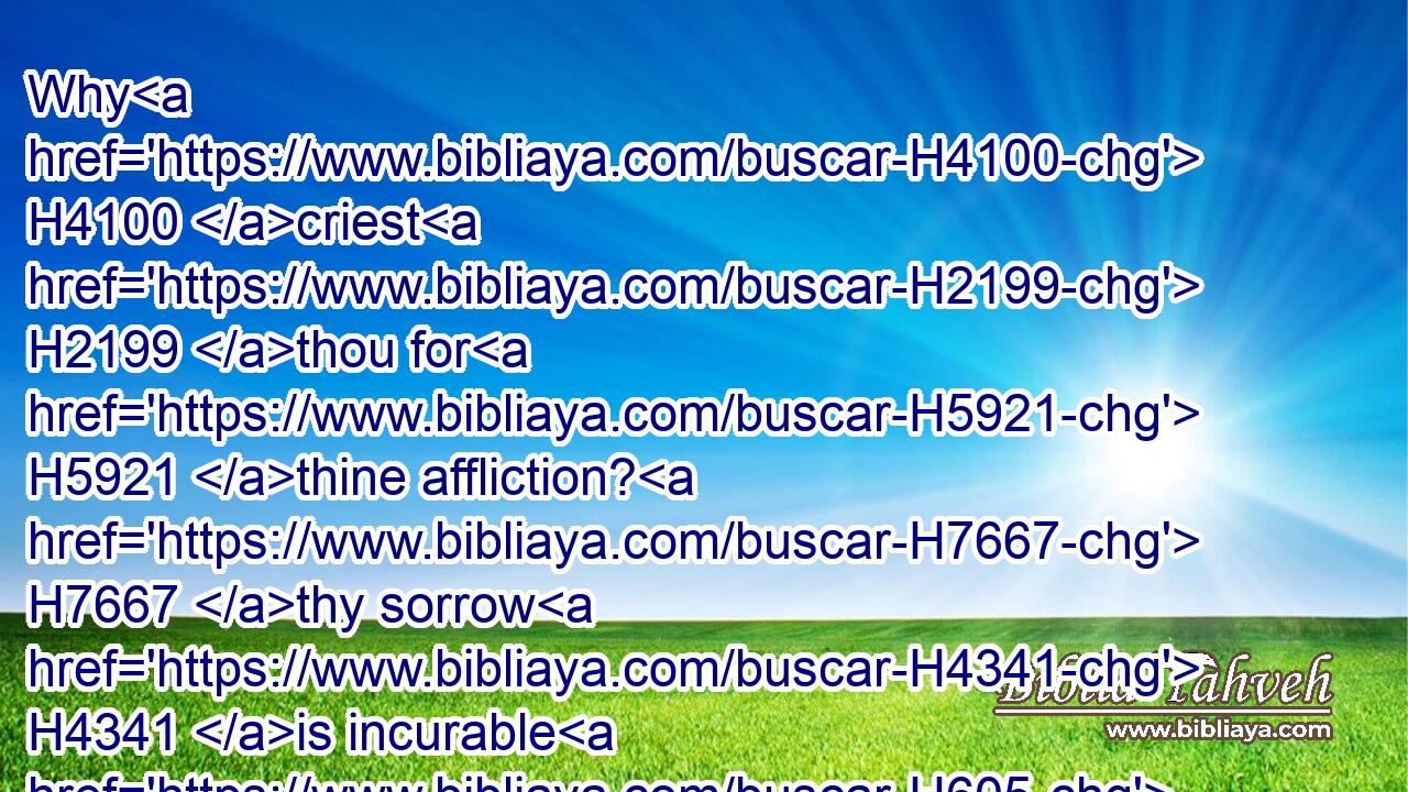 Why H4100 criest H2199 thou for H5921 thine affliction? H7667 thy sorrow H4341 is incurable H605 for H5921 the multitude H7230 of thine iniquity: H5771 because thy sins H2403 were increased, H6105 I have done H6213 these H428 things unto thee.