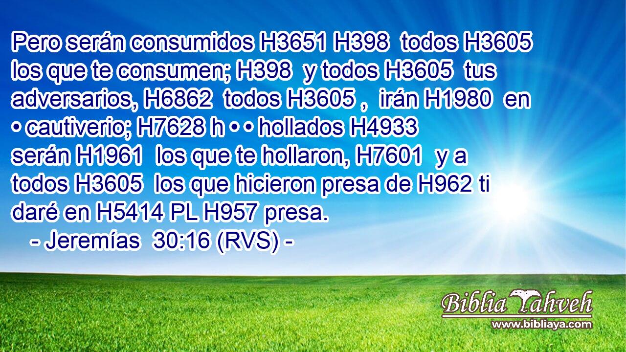 Pero serán consumidos H3651 H398  todos H3605  los que te consumen; H398  y todos H3605  tus adversarios, H6862  todos H3605 ,  irán H1980  en • cautiverio; H7628 h • • hollados H4933  serán H1961  los que te hollaron, H7601  y a todos H3605  los que hicieron presa de H962 ti daré en H5414 PL H957 presa. 