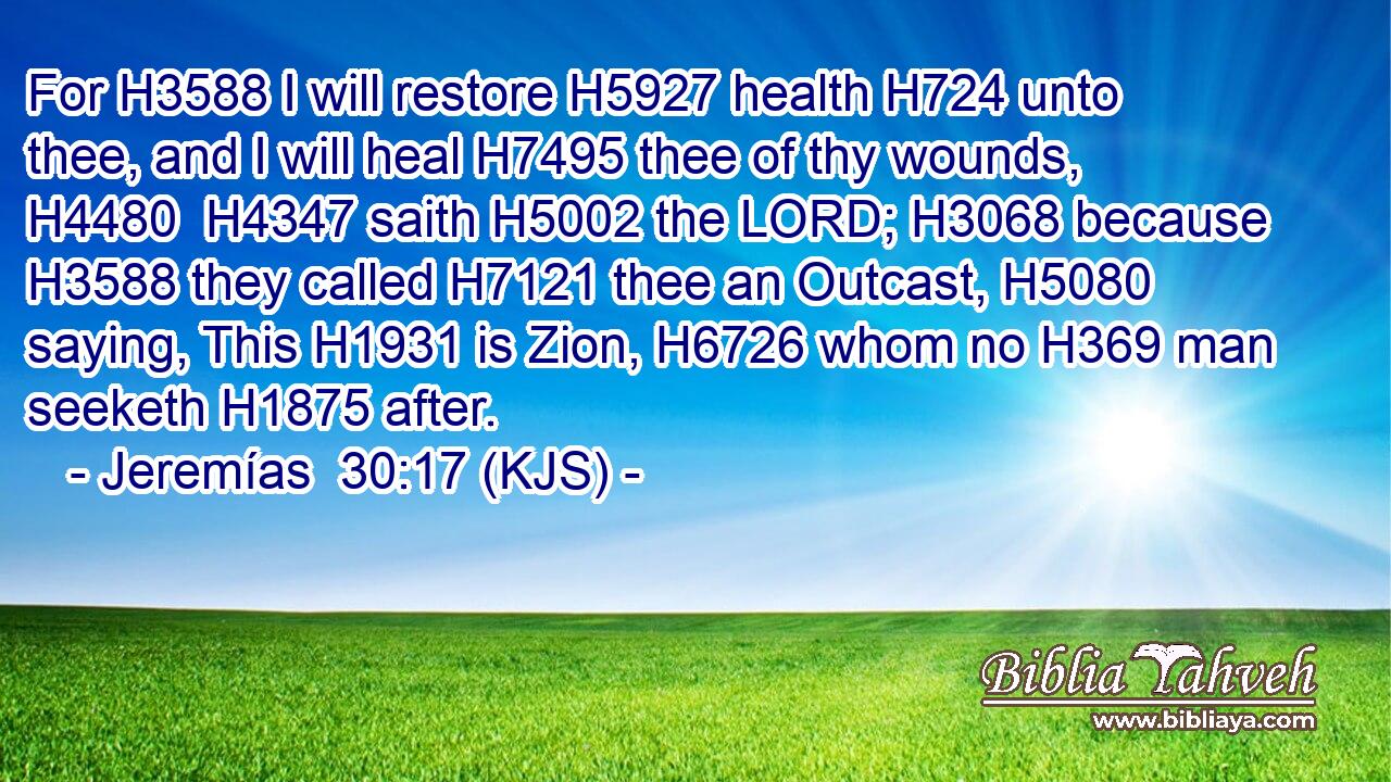 For H3588 I will restore H5927 health H724 unto thee, and I will heal H7495 thee of thy wounds, H4480  H4347 saith H5002 the LORD; H3068 because H3588 they called H7121 thee an Outcast, H5080 saying, This H1931 is Zion, H6726 whom no H369 man seeketh H1875 after.