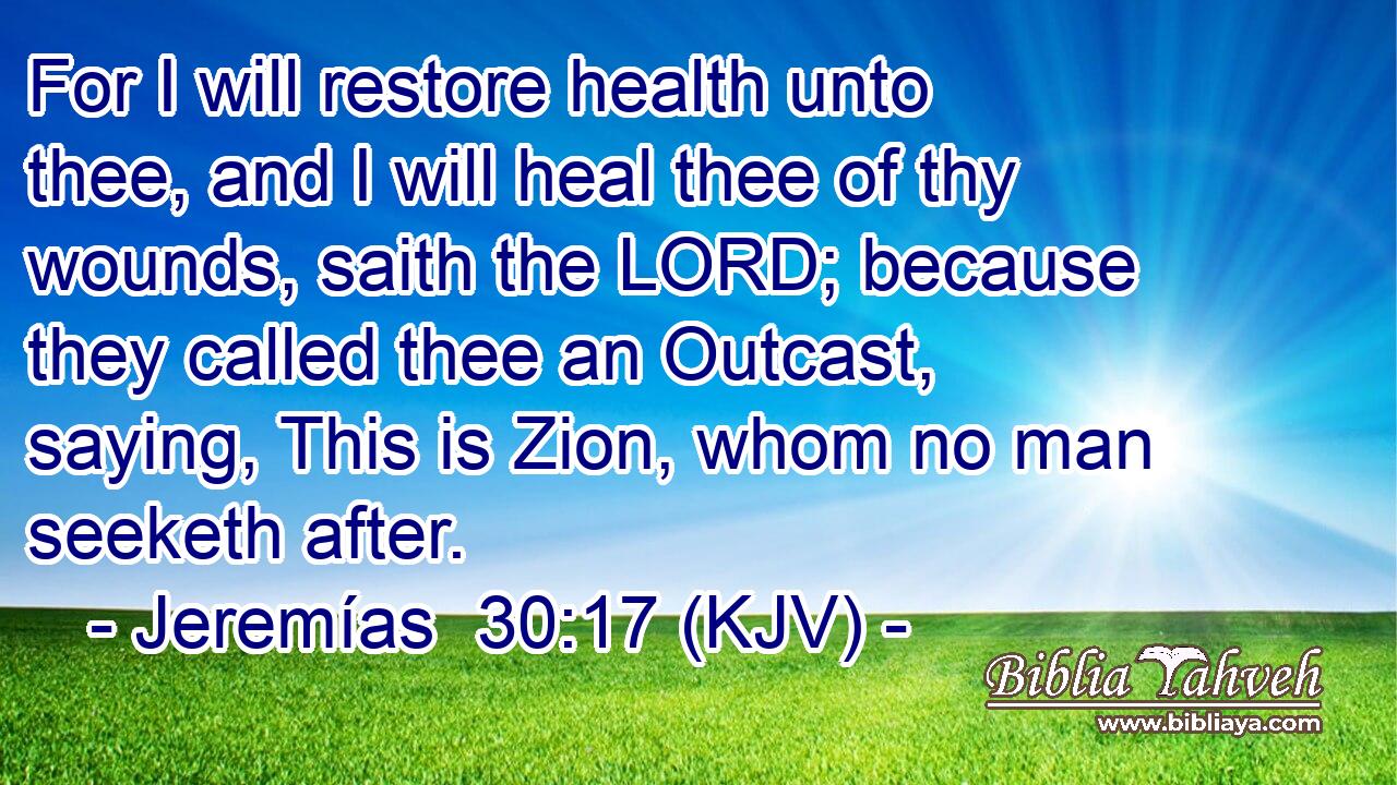 For I will restore health unto thee, and I will heal thee of thy wounds, saith the LORD; because they called thee an Outcast, saying, This is Zion, whom no man seeketh after.