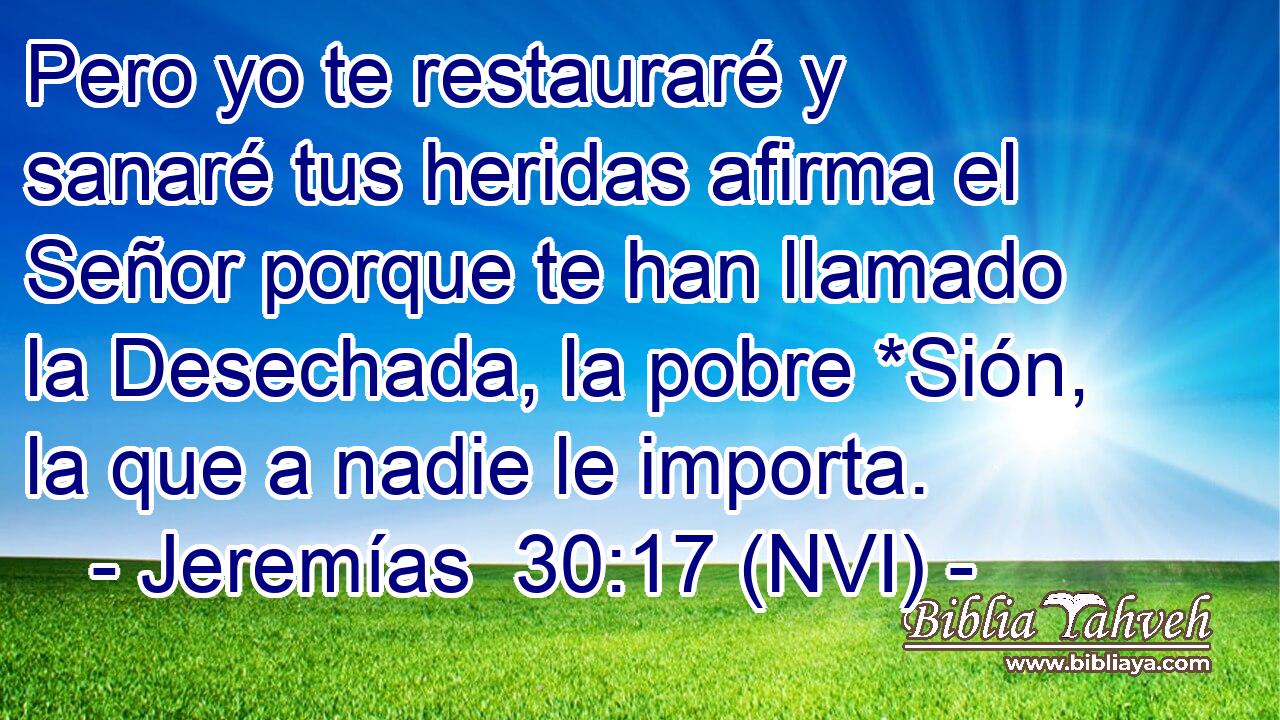  Pero yo te restauraré y sanaré tus heridas afirma el Señor porque te han llamado la Desechada, la pobre *Sión, la que a nadie le importa. 
