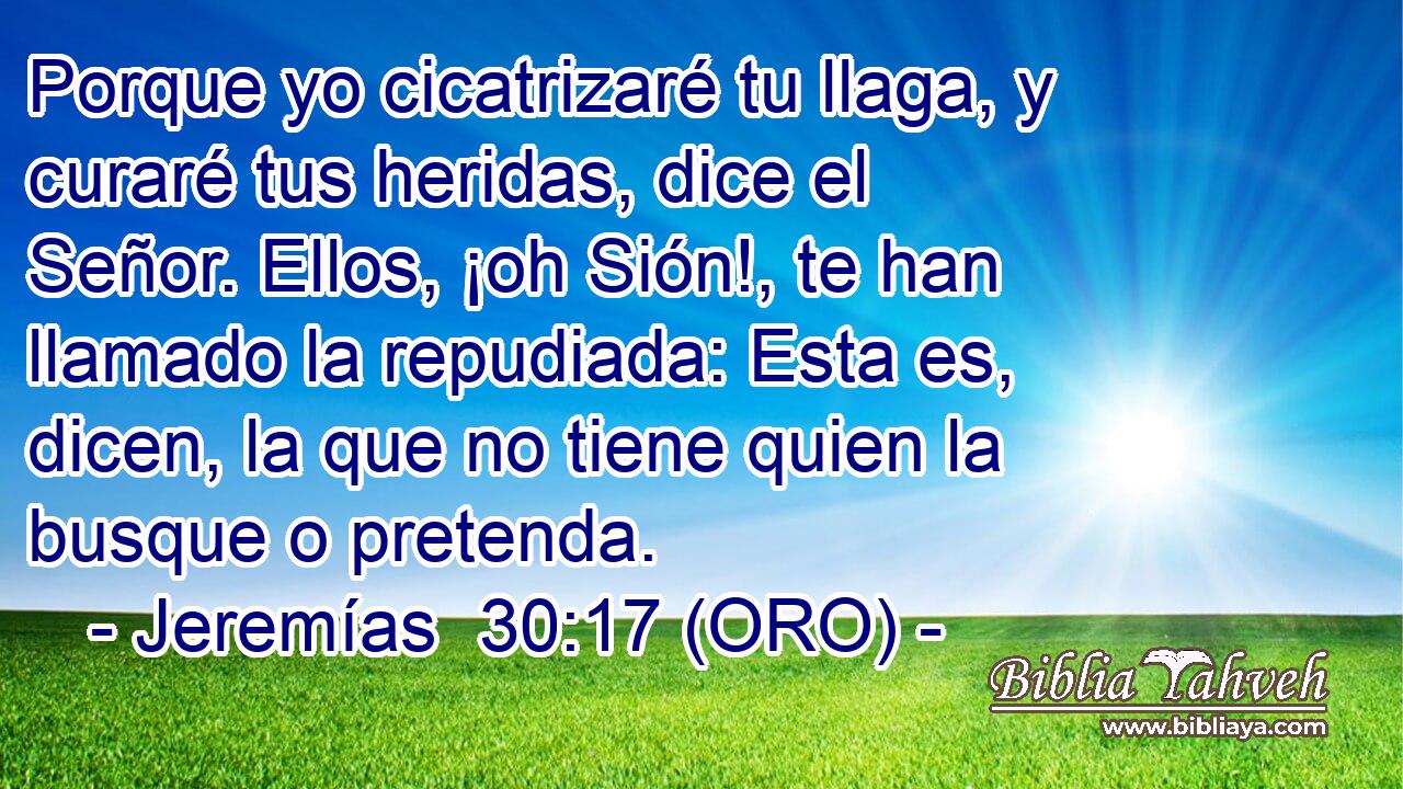  Porque yo cicatrizaré tu llaga, y curaré tus heridas, dice el Señor. Ellos, ¡oh Sión!, te han llamado la repudiada: Esta es, dicen, la que no tiene quien la busque o pretenda. 