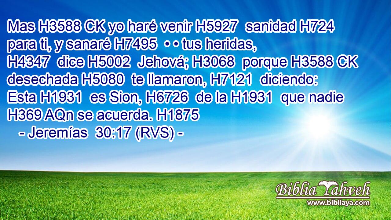 Mas H3588 CK yo haré venir H5927  sanidad H724  para ti, y sanaré H7495  • • tus heridas, H4347  dice H5002  Jehová; H3068  porque H3588 CK desechada H5080  te llamaron, H7121  diciendo: Esta H1931  es Sion, H6726  de la H1931  que nadie H369 AQn se acuerda. H1875  