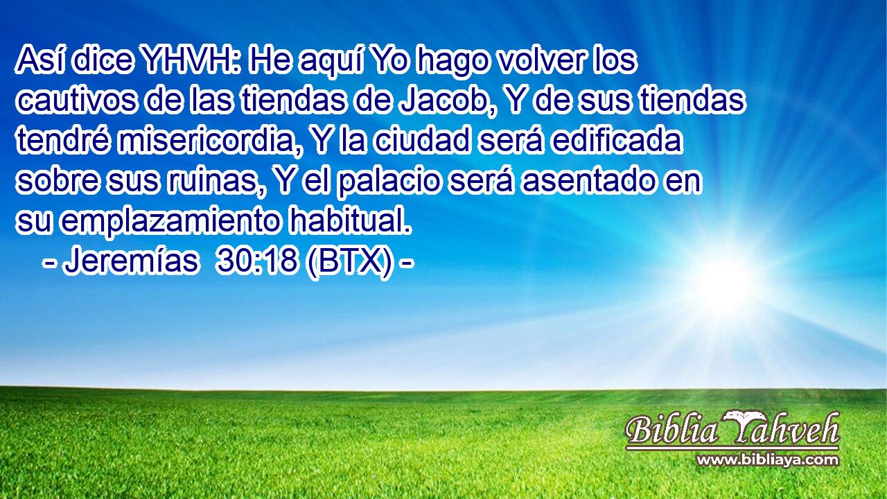 Así dice YHVH: He aquí Yo hago volver los cautivos de las tiendas de Jacob, Y de sus tiendas tendré misericordia, Y la ciudad será edificada sobre sus ruinas, Y el palacio será asentado en su emplazamiento habitual.