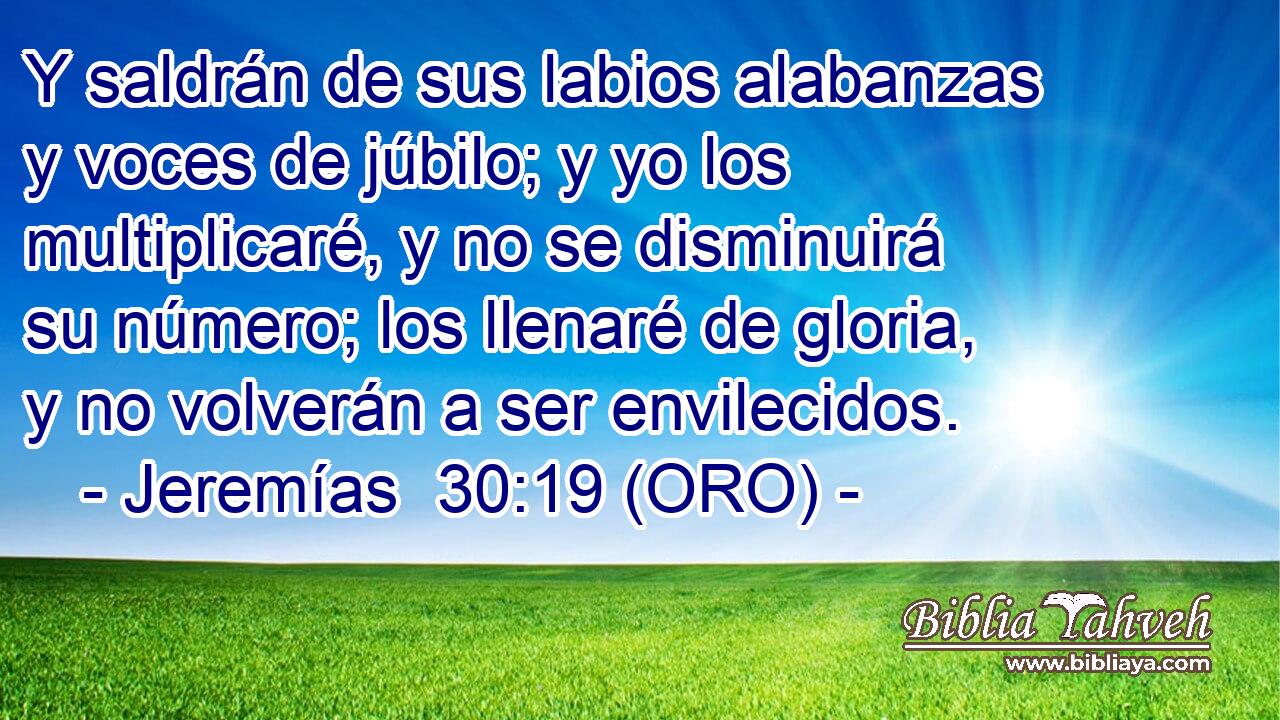  Y saldrán de sus labios alabanzas y voces de júbilo; y yo los multiplicaré, y no se disminuirá su número; los llenaré de gloria, y no volverán a ser envilecidos. 