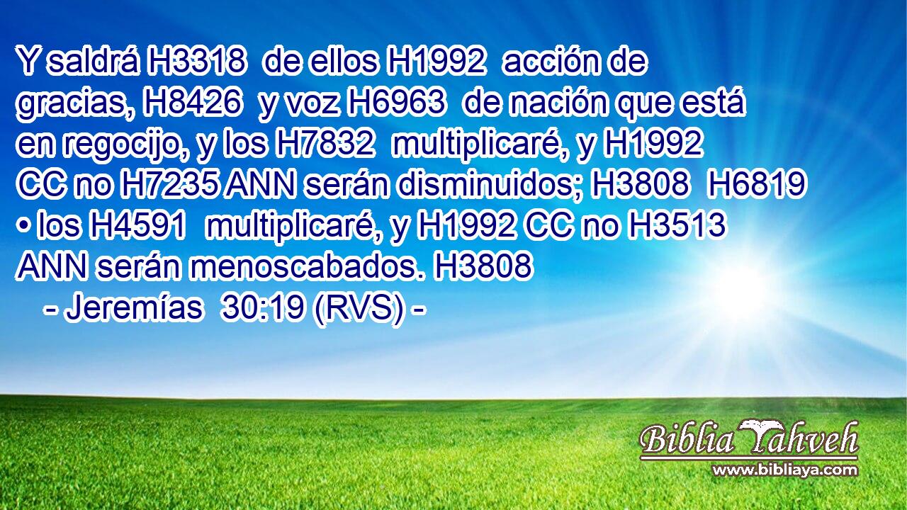 Y saldrá H3318  de ellos H1992  acción de gracias, H8426  y voz H6963  de nación que está en regocijo, y los H7832  multiplicaré, y H1992 CC no H7235 ANN serán disminuidos; H3808  H6819 • los H4591  multiplicaré, y H1992 CC no H3513 ANN serán menoscabados. H3808  