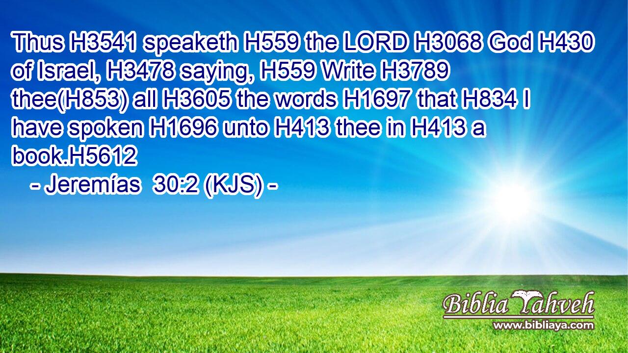 Thus H3541 speaketh H559 the LORD H3068 God H430 of Israel, H3478 saying, H559 Write H3789 thee(H853) all H3605 the words H1697 that H834 I have spoken H1696 unto H413 thee in H413 a book.H5612