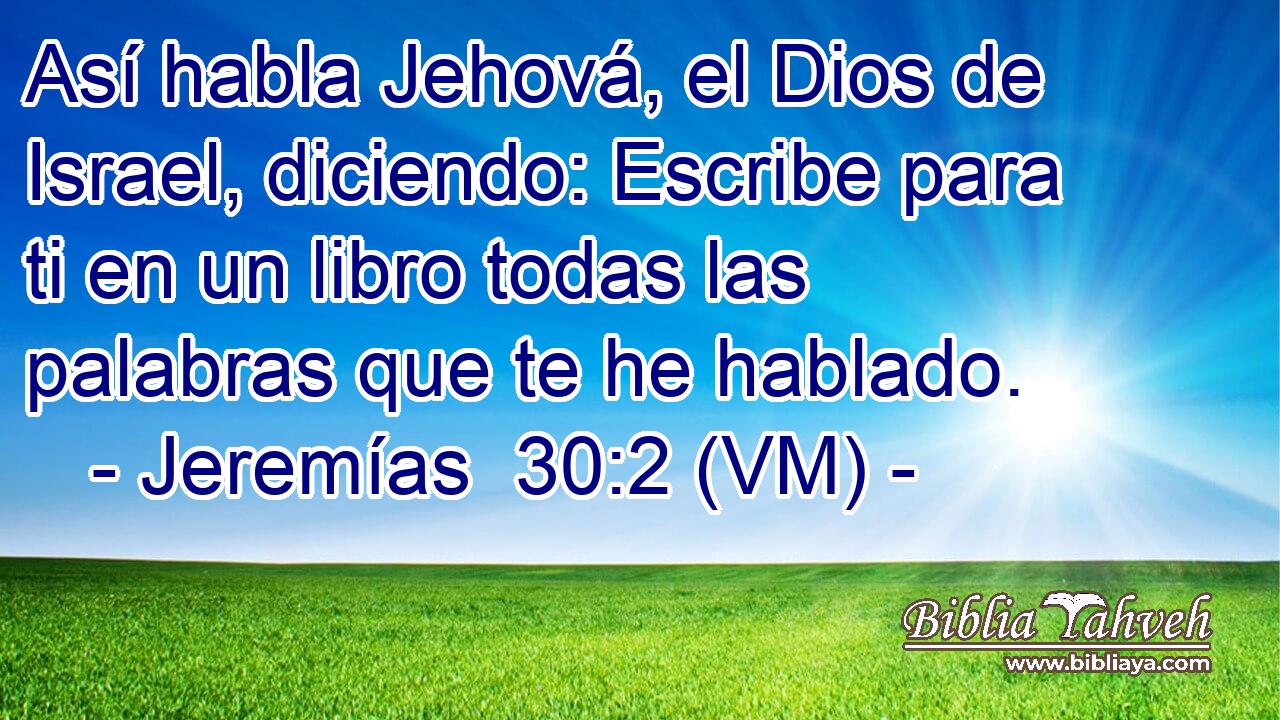  Así habla Jehová, el Dios de Israel, diciendo: Escribe para ti en un libro todas las palabras que te he hablado. 