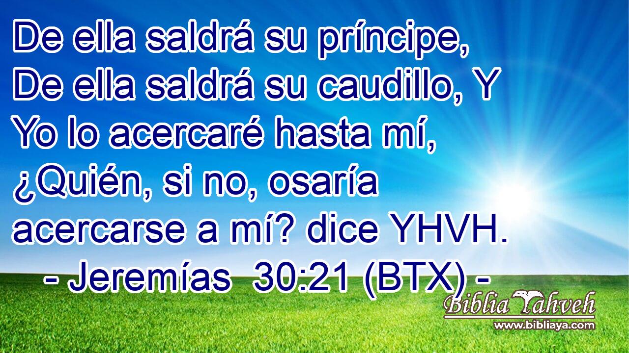 De ella saldrá su príncipe, De ella saldrá su caudillo, Y Yo lo acercaré hasta mí, ¿Quién, si no, osaría acercarse a mí? dice YHVH.