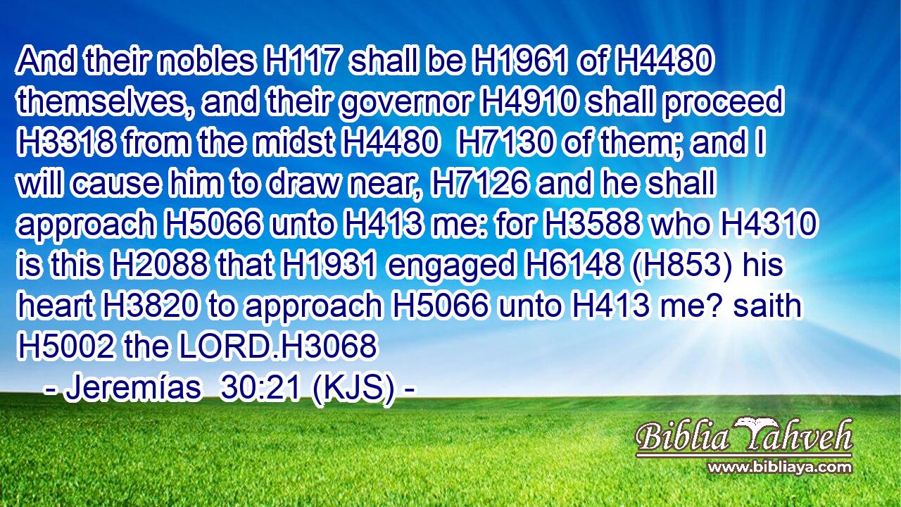And their nobles H117 shall be H1961 of H4480 themselves, and their governor H4910 shall proceed H3318 from the midst H4480  H7130 of them; and I will cause him to draw near, H7126 and he shall approach H5066 unto H413 me: for H3588 who H4310 is this H2088 that H1931 engaged H6148 (H853) his heart H3820 to approach H5066 unto H413 me? saith H5002 the LORD.H3068