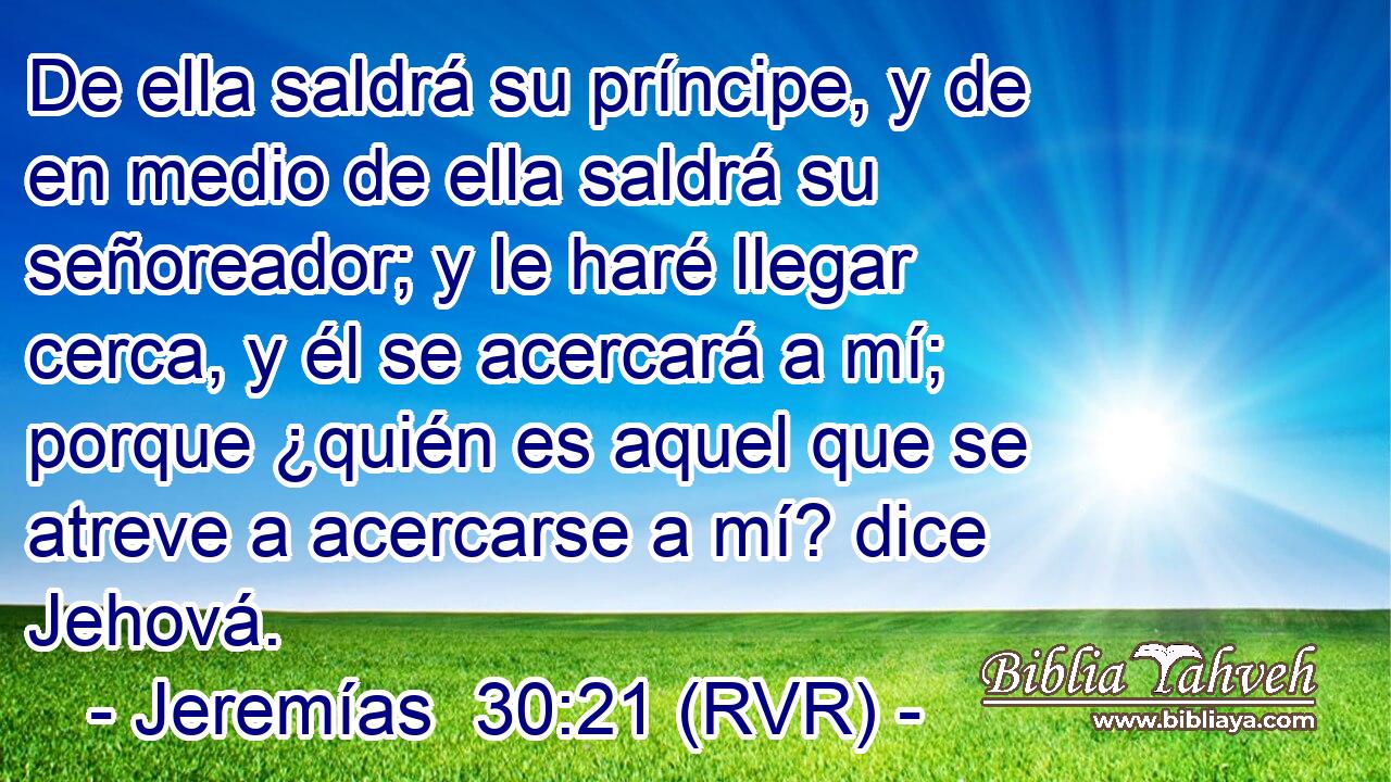 De ella saldrá su príncipe, y de en medio de ella saldrá su señoreador; y le haré llegar cerca, y él se acercará a mí; porque ¿quién es aquel que se atreve a acercarse a mí? dice Jehová.