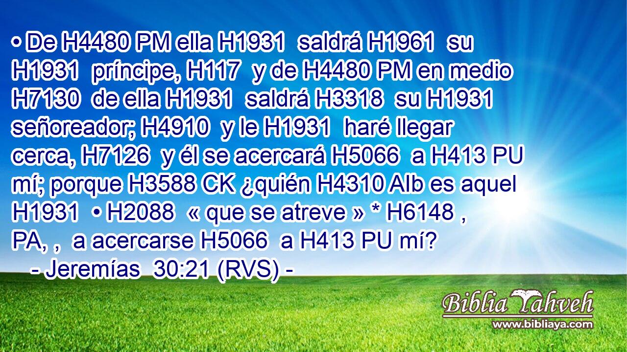• De H4480 PM ella H1931  saldrá H1961  su H1931  príncipe, H117  y de H4480 PM en medio H7130  de ella H1931  saldrá H3318  su H1931  señoreador; H4910  y le H1931  haré llegar cerca, H7126  y él se acercará H5066  a H413 PU mí; porque H3588 CK ¿quién H4310 AIb es aquel H1931  • H2088  « que se atreve » * H6148 , PA, ,  a acercarse H5066  a H413 PU mí? 