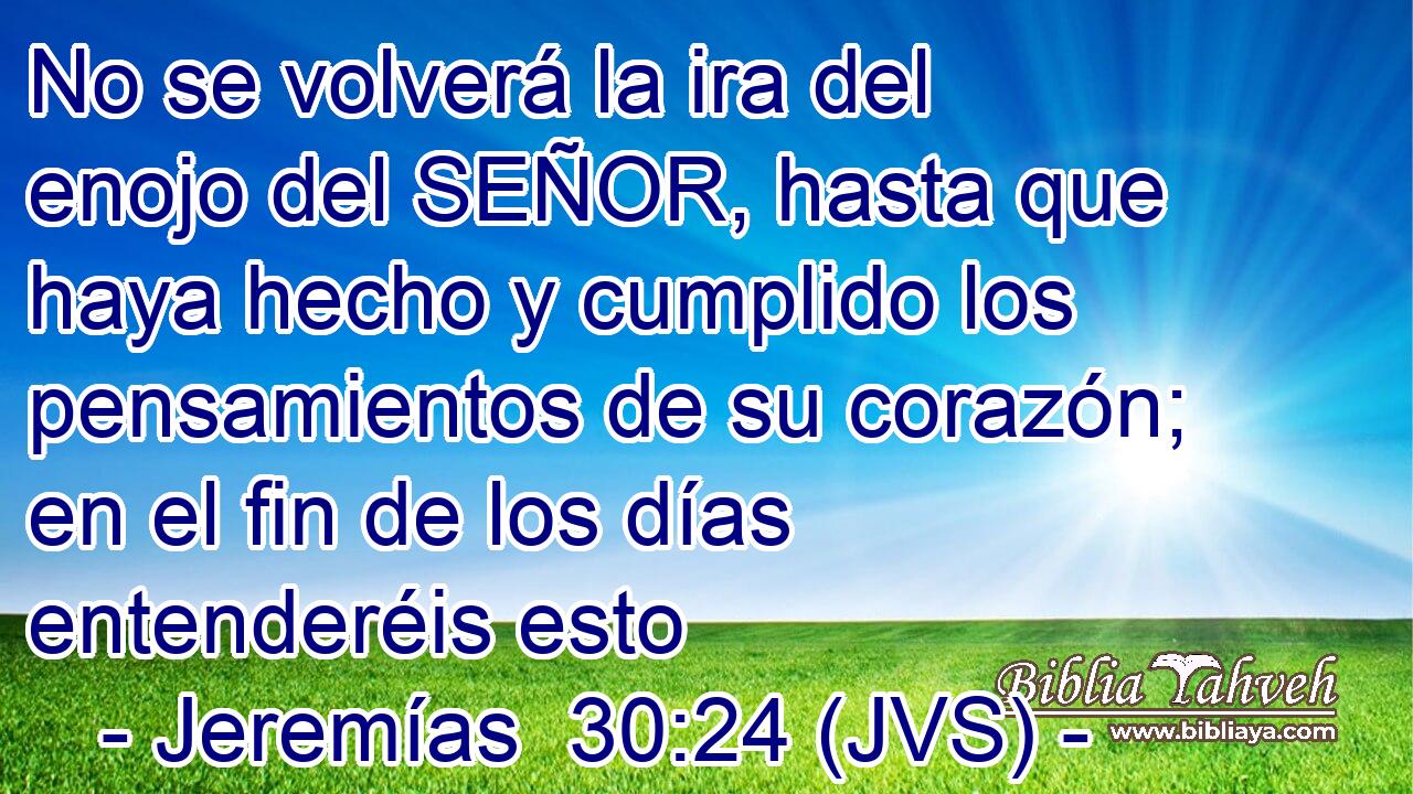 No se volverá la ira del enojo del SEÑOR, hasta que haya hecho y cumplido los pensamientos de su corazón; en el fin de los días entenderéis esto