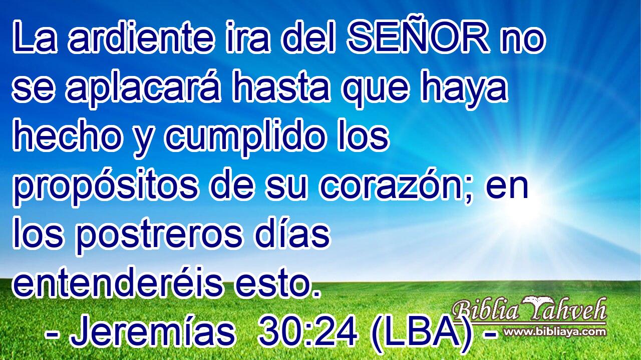 La ardiente ira del SEÑOR no se aplacará hasta que haya hecho y cumplido los propósitos de su corazón; en los postreros días entenderéis esto.