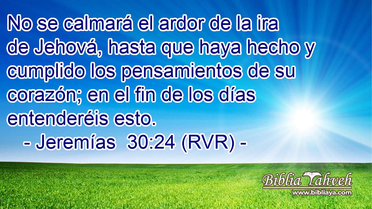 No se calmará el ardor de la ira de Jehová, hasta que haya hecho y cumplido los pensamientos de su corazón; en el fin de los días entenderéis esto.