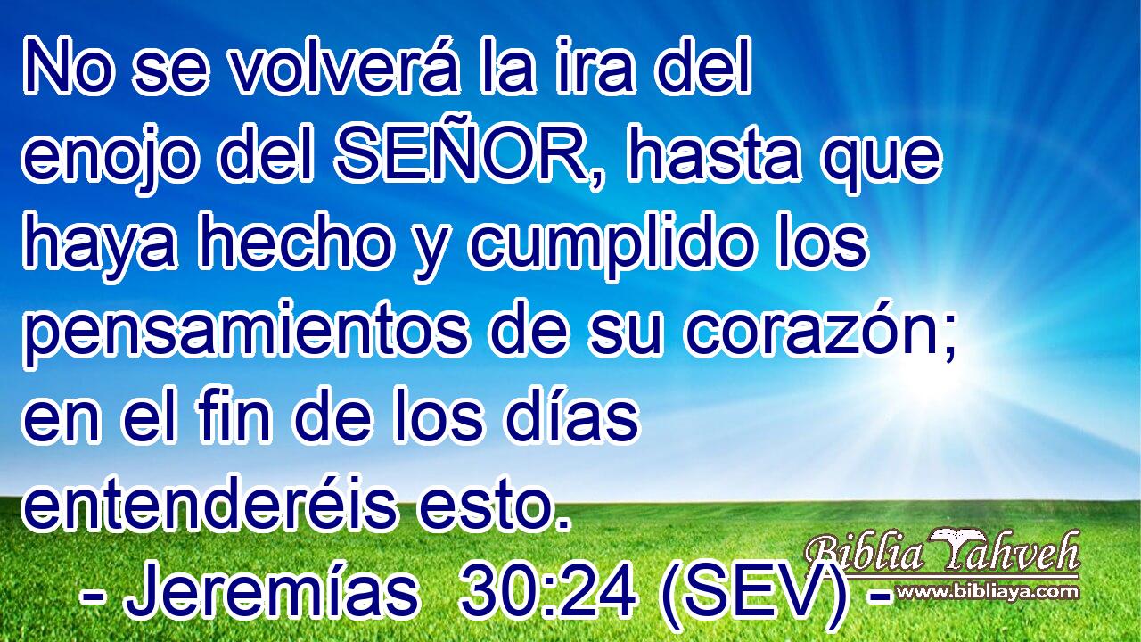 No se volverá la ira del enojo del SEÑOR, hasta que haya hecho y cumplido los pensamientos de su corazón; en el fin de los días entenderéis esto.