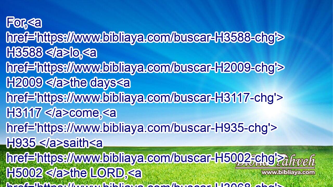 For, H3588 lo, H2009 the days H3117 come, H935 saith H5002 the LORD, H3068 that I will bring again H7725 (H853) the captivity H7622 of my people H5971 Israel H3478 and Judah, H3063 saith H559 the LORD: H3068 and I will cause them to return H7725 to H413 the land H776 that H834 I gave H5414 to their fathers, H1 and they shall possess H3423 it.