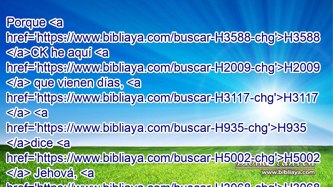 Porque H3588 CK he aquí H2009  que vienen días, H3117  H935 dice H5002  Jehová, H3068  H7725 en que • haré volver a los cautivos H7622  de mi pueblo H5971  Israel H3478  y Judá, H3063  ha dicho H559  Jehová, H3068  H7725 y los traeré a H413 PU la tierra H776  que H834 XN di H5414  a sus padres, H1  y la disfrutarán. H3423  