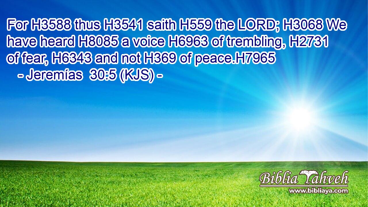 For H3588 thus H3541 saith H559 the LORD; H3068 We have heard H8085 a voice H6963 of trembling, H2731 of fear, H6343 and not H369 of peace.H7965