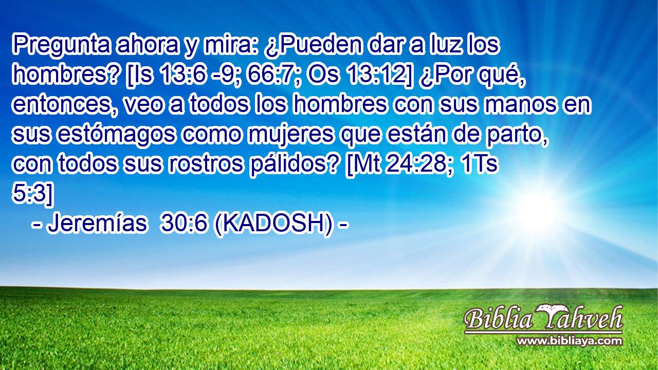  Pregunta ahora y mira: ¿Pueden dar a luz los hombres? [Is 13:6 -9; 66:7; Os 13:12] ¿Por qué, entonces, veo a todos los hombres con sus manos en sus estómagos como mujeres que están de parto, con todos sus rostros pálidos? [Mt 24:28; 1Ts 5:3] 