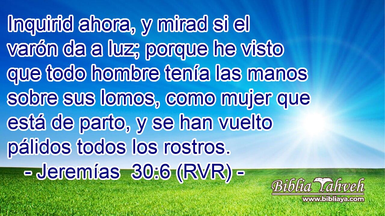 Inquirid ahora, y mirad si el varón da a luz; porque he visto que todo hombre tenía las manos sobre sus lomos, como mujer que está de parto, y se han vuelto pálidos todos los rostros.