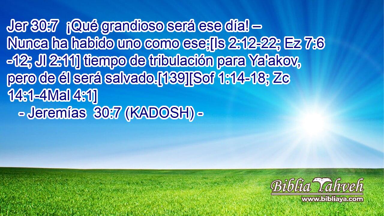  ¡Qué grandioso será ese día! – Nunca ha habido uno como ese;[Is 2:12-22; Ez 7:6 -12; Jl 2:11] tiempo de tribulación para Ya'akov, pero de él será salvado.[139][Sof 1:14-18; Zc 14:1-4Mal 4:1] 