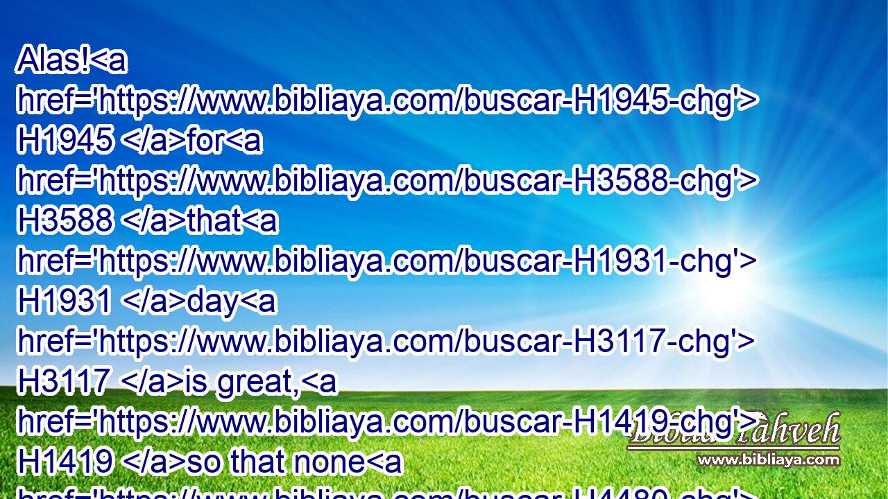 Alas! H1945 for H3588 that H1931 day H3117 is great, H1419 so that none H4480  H369 is like it: H3644 it H1931 is even the time H6256 of Jacob's H3290 trouble; H6869 but he shall be saved H3467 out of H4480 it.