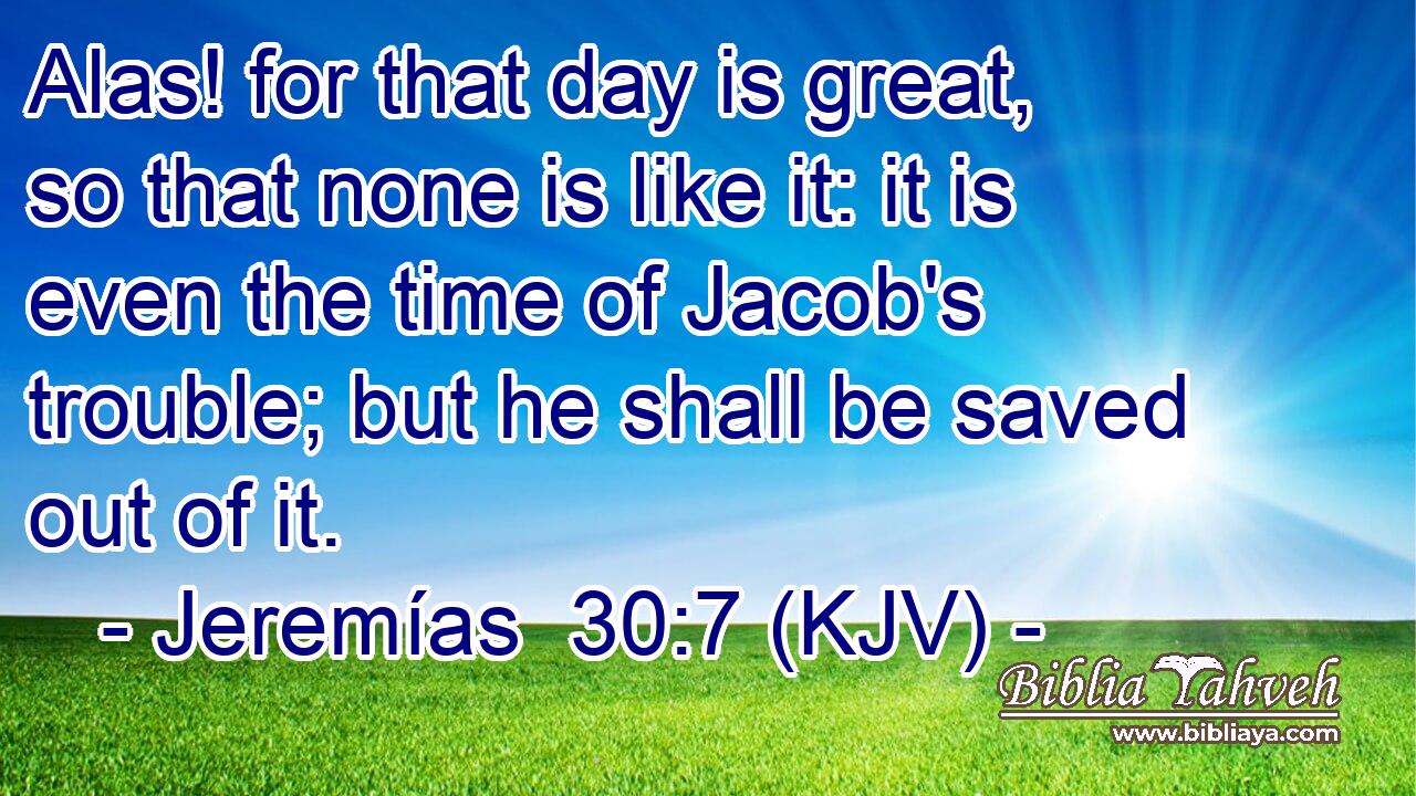Alas! for that day is great, so that none is like it: it is even the time of Jacob's trouble; but he shall be saved out of it.